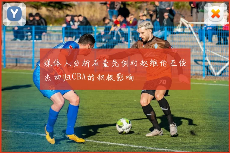 媒体人分析石奎先例对赵维伦王俊杰回归CBA的积极影响