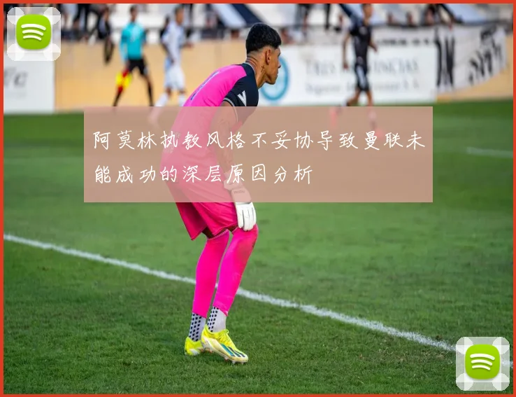 阿莫林执教风格不妥协导致曼联未能成功的深层原因分析