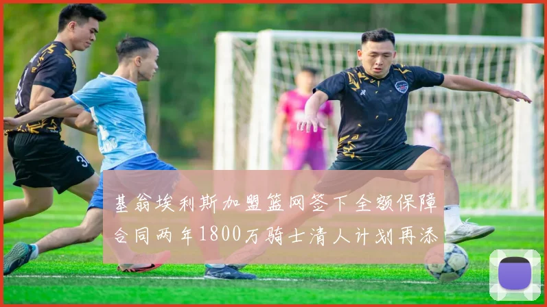 基翁埃利斯加盟篮网签下全额保障合同两年1800万骑士清人计划再添新动态
