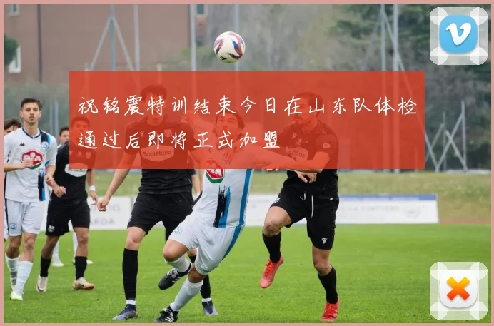 祝铭震特训结束今日在山东队体检通过后即将正式加盟