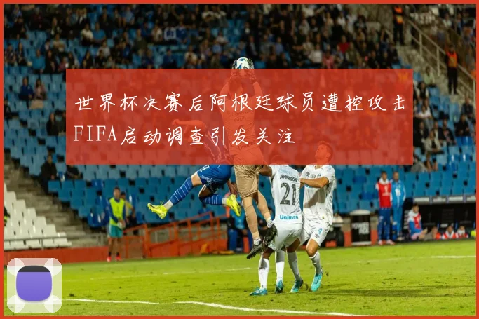 世界杯决赛后阿根廷球员遭控攻击FIFA启动调查引发关注