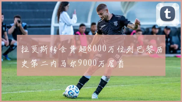 拉莫斯转会费超8000万位列巴黎历史第二内马尔9000万居首