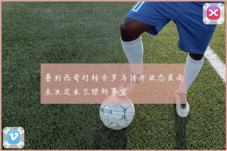 普利西奇对转会罗马持开放态度尚未决定米兰续约事宜