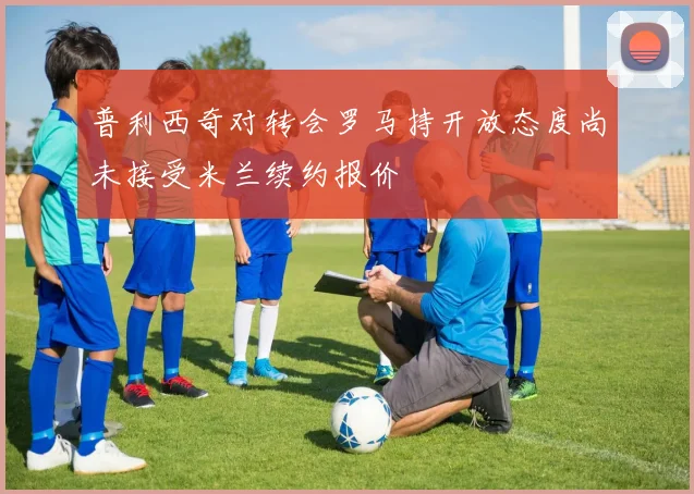 普利西奇对转会罗马持开放态度尚未接受米兰续约报价