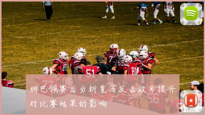 姆巴佩赛后分析皇马反击效率提升对比赛结果的影响