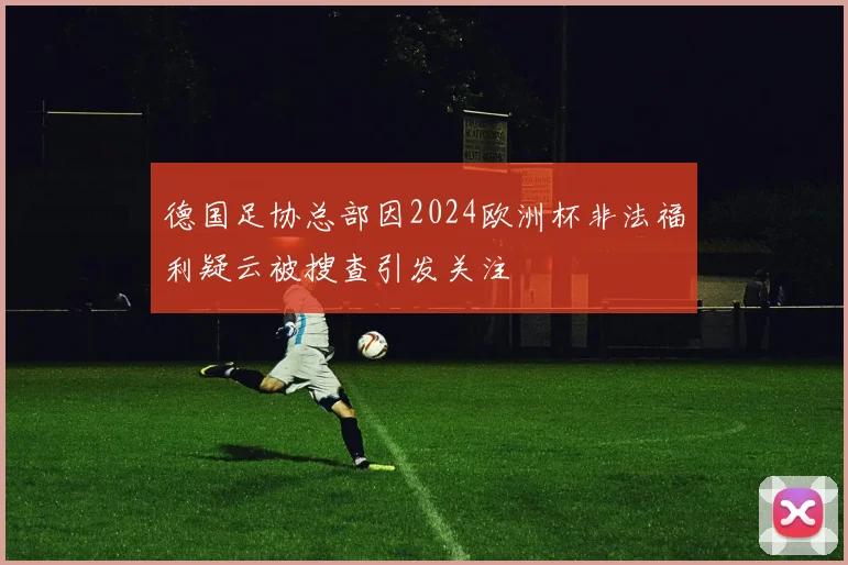 德国足协总部因2024欧洲杯非法福利疑云被搜查引发关注