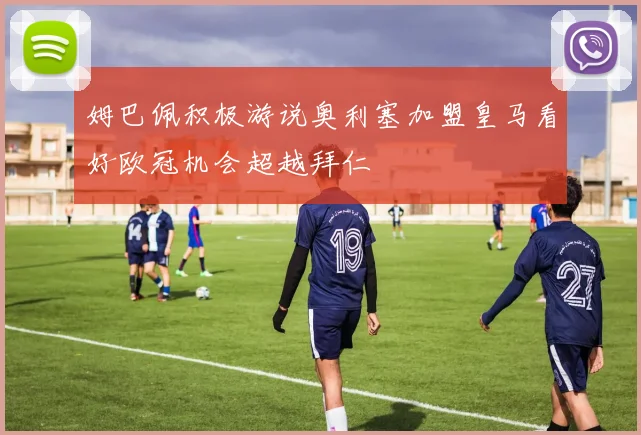 姆巴佩积极游说奥利塞加盟皇马看好欧冠机会超越拜仁