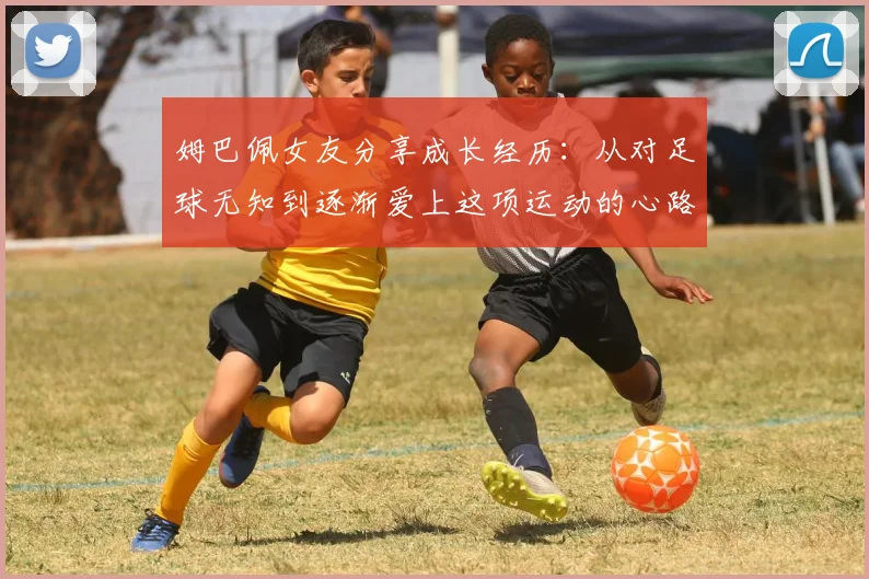 姆巴佩女友分享成长经历：从对足球无知到逐渐爱上这项运动的心路历程