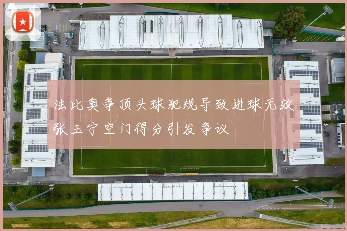 法比奥争顶头球犯规导致进球无效张玉宁空门得分引发争议