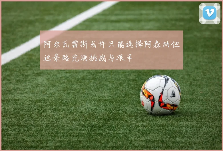 阿尔瓦雷斯或许只能选择阿森纳但这条路充满挑战与艰辛