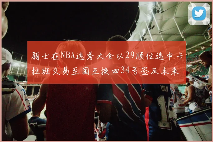 骑士在NBA选秀大会以29顺位选中卡拉班交易至国王换回34号签及未来一轮选秀权