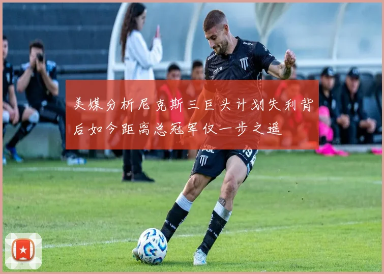 美媒分析尼克斯三巨头计划失利背后如今距离总冠军仅一步之遥