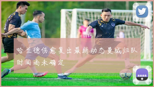 哈兰德伤愈复出最新动态曼城归队时间尚未确定
