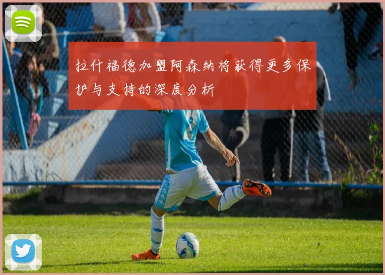 拉什福德加盟阿森纳将获得更多保护与支持的深度分析