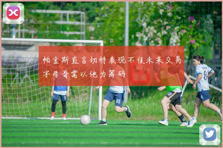 帕金斯直言切特表现不佳未来交易字母哥需以他为筹码