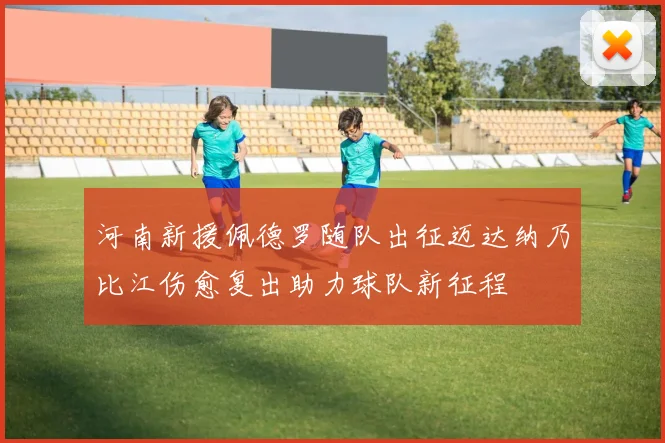 河南新援佩德罗随队出征迈达纳乃比江伤愈复出助力球队新征程