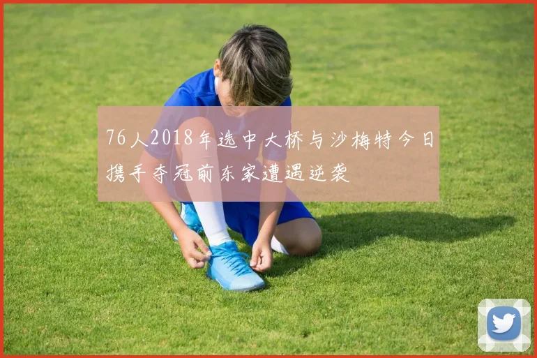 76人2018年选中大桥与沙梅特今日携手夺冠前东家遭遇逆袭