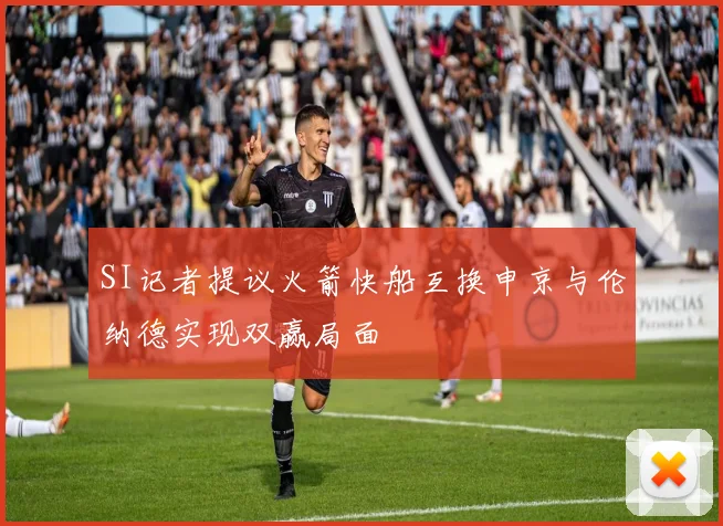 SI记者提议火箭快船互换申京与伦纳德实现双赢局面
